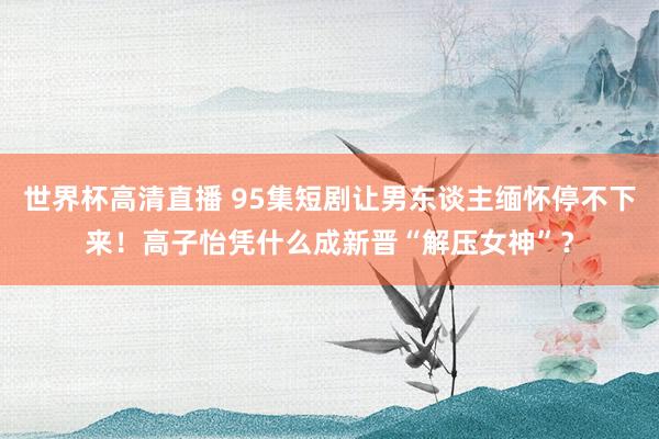 世界杯高清直播 95集短剧让男东谈主缅怀停不下来!高子怡凭什么成新晋“解压女神”?