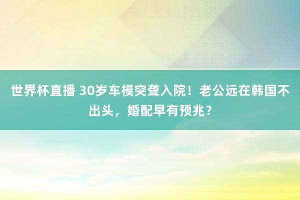 世界杯直播 30岁车模突聋入院!老公远在韩国不出头,婚配早有预兆?