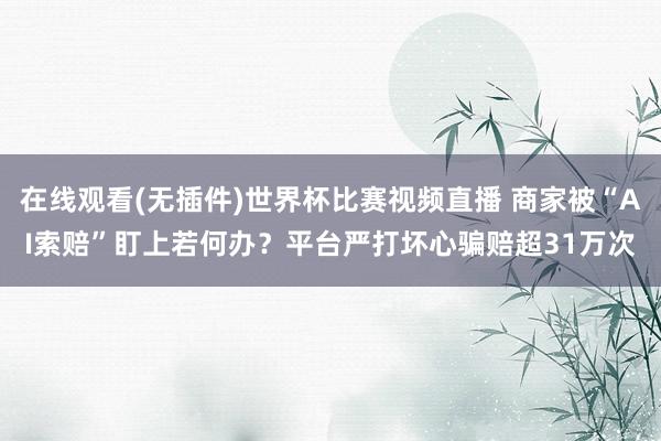 在线观看(无插件)世界杯比赛视频直播 商家被“AI索赔”盯上若何办?平台严打坏心骗赔超31万次