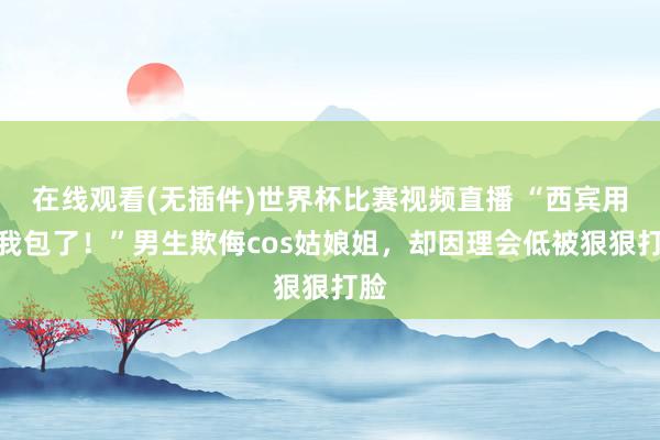 在线观看(无插件)世界杯比赛视频直播 “西宾用度我包了！”男生欺侮cos姑娘姐，却因理会低被狠狠打脸