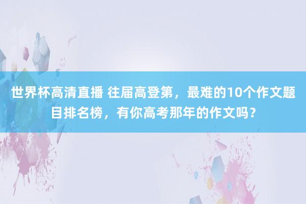 世界杯高清直播 往届高登第,最难的10个作文题目排名榜,有你高考那年的作文吗?