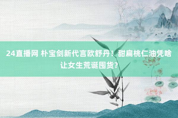 24直播网 朴宝剑新代言欧舒丹!甜扁桃仁油凭啥让女生荒诞囤货?