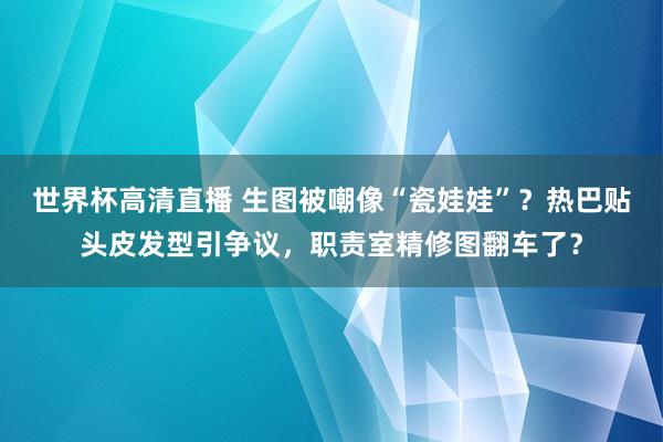 世界杯高清直播 生图被嘲像“瓷娃娃”?热巴贴头皮发型引争议,职责室精修图翻车了?