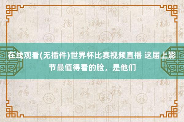 在线观看(无插件)世界杯比赛视频直播 这届上影节最值得看的脸,是他们