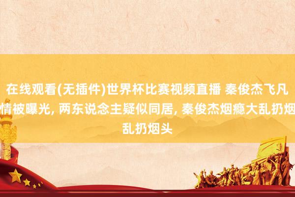 在线观看(无插件)世界杯比赛视频直播 秦俊杰飞凡恋情被曝光, 两东说念主疑似同居, 秦俊杰烟瘾大乱扔烟头
