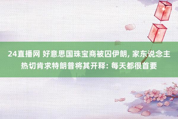 24直播网 好意思国珠宝商被囚伊朗, 家东说念主热切肯求特朗普将其开释: 每天都很首要