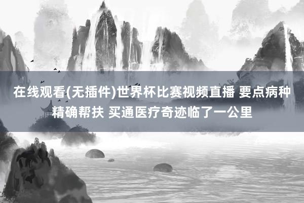 在线观看(无插件)世界杯比赛视频直播 要点病种精确帮扶 买通医疗奇迹临了一公里
