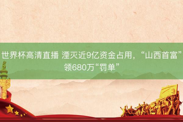 世界杯高清直播 湮灭近9亿资金占用,“山西首富”领680万“罚单”