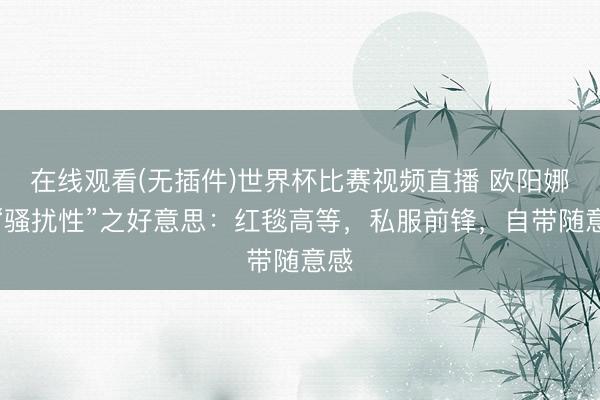 在线观看(无插件)世界杯比赛视频直播 欧阳娜娜“骚扰性”之好意思：红毯高等，私服前锋，自带随意感