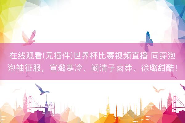 在线观看(无插件)世界杯比赛视频直播 同穿泡泡袖征服，宣璐寒冷、阚清子卤莽、徐璐甜酷！