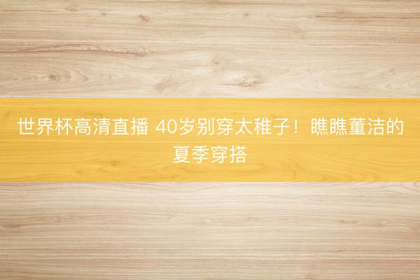 世界杯高清直播 40岁别穿太稚子!瞧瞧董洁的夏季穿搭