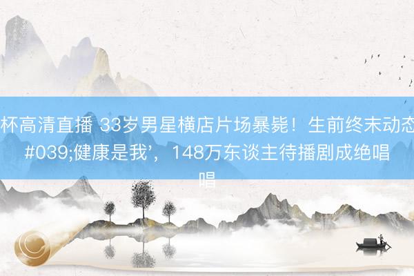 世界杯高清直播 33岁男星横店片场暴毙!生前终末动态:'健康是我',148万东谈主待播剧成绝唱