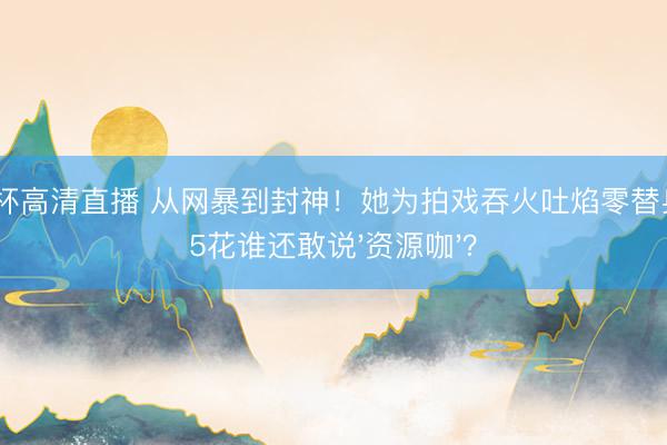 世界杯高清直播 从网暴到封神！她为拍戏吞火吐焰零替身，95花谁还敢说'资源咖'？