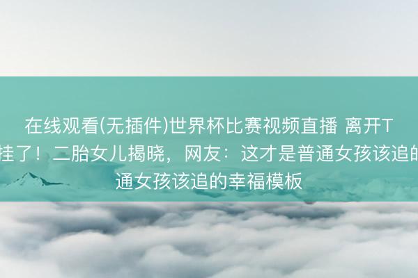 在线观看(无插件)世界杯比赛视频直播 离开TVB后她开挂了!二胎女儿揭晓,网友:这才是普通女孩该追的幸福模板