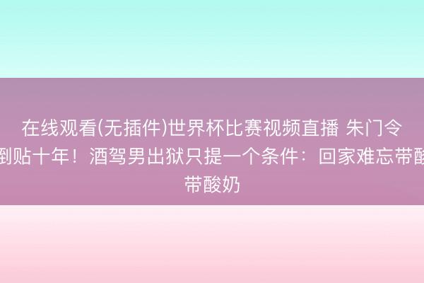 在线观看(无插件)世界杯比赛视频直播 朱门令嫒倒贴十年!酒驾男出狱只提一个条件:回家难忘带酸奶
