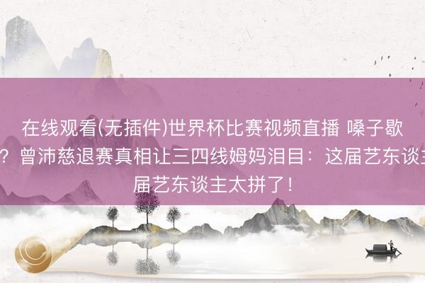 在线观看(无插件)世界杯比赛视频直播 嗓子歇工仍硬扛?曾沛慈退赛真相让三四线姆妈泪目:这届艺东谈主太拼了!
