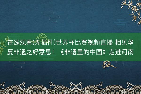 在线观看(无插件)世界杯比赛视频直播 相见华夏非遗之好意思!《非遗里的中国》走进河南