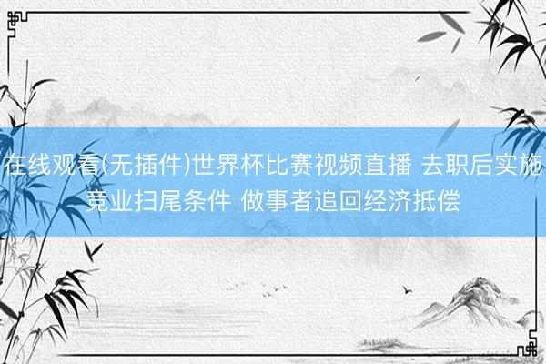 在线观看(无插件)世界杯比赛视频直播 去职后实施竞业扫尾条件 做事者追回经济抵偿
