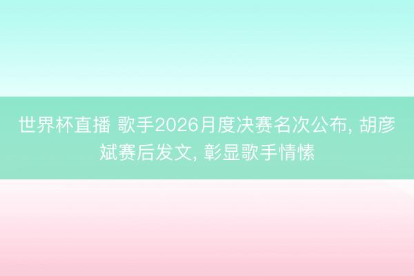 世界杯直播 歌手2026月度决赛名次公布, 胡彦斌赛后发文, 彰显歌手情愫