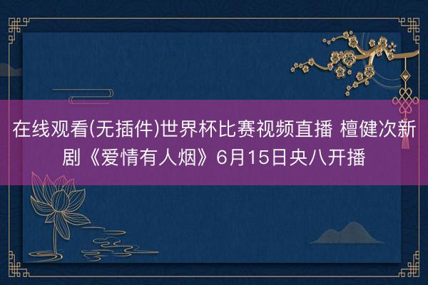 在线观看(无插件)世界杯比赛视频直播 檀健次新剧《爱情有人烟》6月15日央八开播