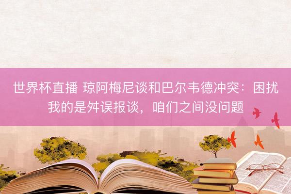 世界杯直播 琼阿梅尼谈和巴尔韦德冲突:困扰我的是舛误报谈,咱们之间没问题