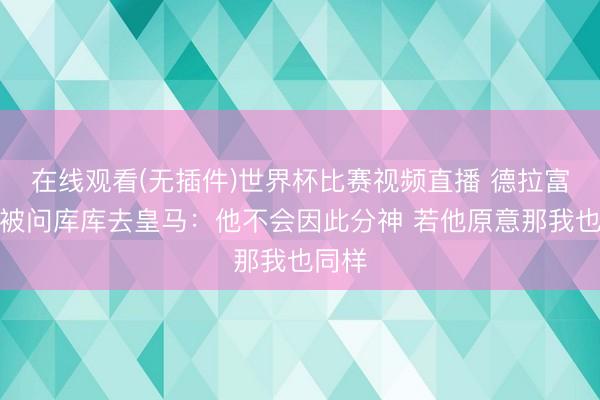 在线观看(无插件)世界杯比赛视频直播 德拉富恩特被问库库去皇马：他不会因此分神 若他原意那我也同样