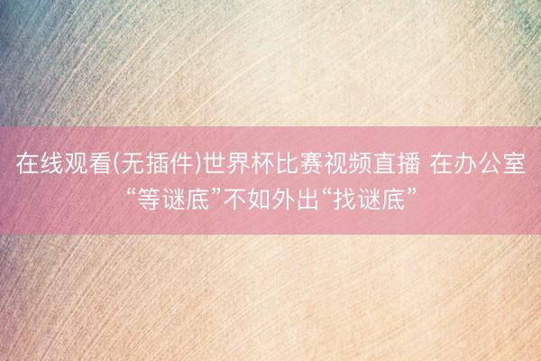 在线观看(无插件)世界杯比赛视频直播 在办公室“等谜底”不如外出“找谜底”