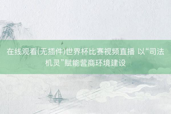 在线观看(无插件)世界杯比赛视频直播 以“司法机灵”赋能营商环境建设