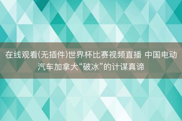 在线观看(无插件)世界杯比赛视频直播 中国电动汽车加拿大“破冰”的计谋真谛