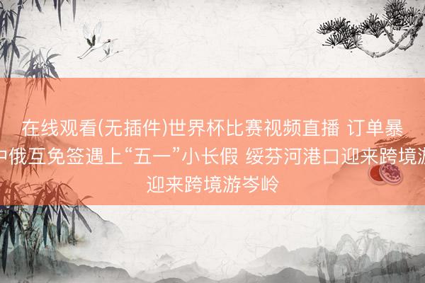 在线观看(无插件)世界杯比赛视频直播 订单暴增!中俄互免签遇上“五一”小长假 绥芬河港口迎来跨境游岑岭