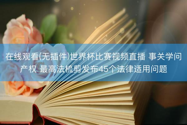 在线观看(无插件)世界杯比赛视频直播 事关学问产权 最高法梳剪发布45个法律适用问题