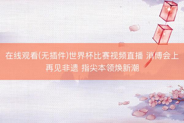 在线观看(无插件)世界杯比赛视频直播 消博会上再见非遗 指尖本领焕新潮