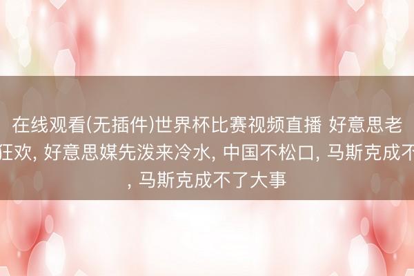 在线观看(无插件)世界杯比赛视频直播 好意思老本还在狂欢, 好意思媒先泼来冷水, 中国不松口, 马斯克成不了大事