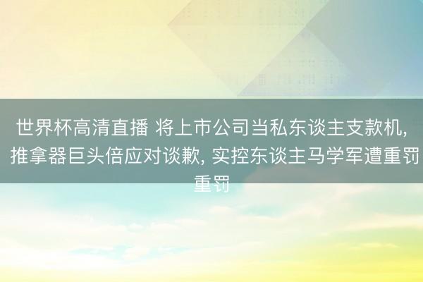 世界杯高清直播 将上市公司当私东谈主支款机, 推拿器巨头倍应对谈歉, 实控东谈主马学军遭重罚