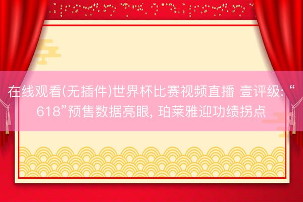 在线观看(无插件)世界杯比赛视频直播 壹评级: “618”预售数据亮眼, 珀莱雅迎功绩拐点