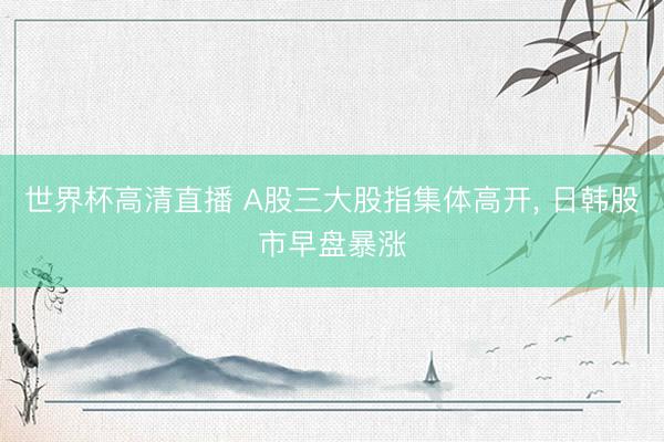 世界杯高清直播 A股三大股指集体高开, 日韩股市早盘暴涨