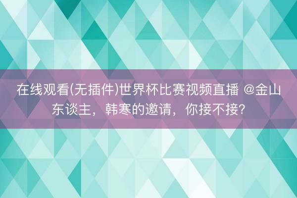 在线观看(无插件)世界杯比赛视频直播 @金山东谈主,韩寒的邀请,你接不接?