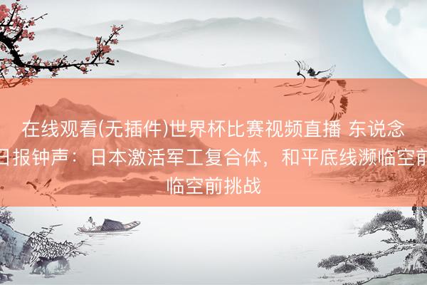 在线观看(无插件)世界杯比赛视频直播 东说念主民日报钟声:日本激活军工复合体,和平底线濒临空前挑战