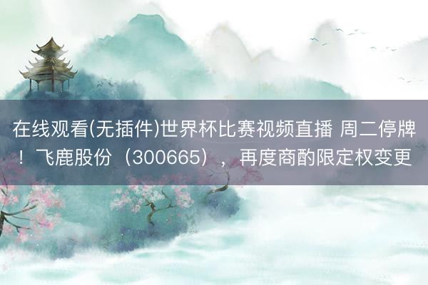 在线观看(无插件)世界杯比赛视频直播 周二停牌!飞鹿股份(300665),再度商酌限定权变更