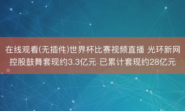 在线观看(无插件)世界杯比赛视频直播 光环新网控股鼓舞套现约3.3亿元 已累计套现约28亿元