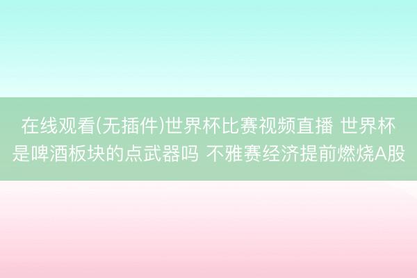 在线观看(无插件)世界杯比赛视频直播 世界杯是啤酒板块的点武器吗 不雅赛经济提前燃烧A股