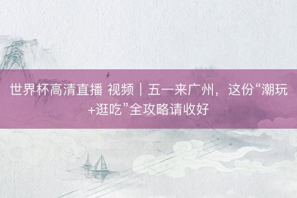 世界杯高清直播 视频｜五一来广州，这份“潮玩+逛吃”全攻略请收好