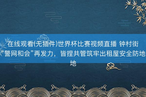 在线观看(无插件)世界杯比赛视频直播 钟村街“警网和会”再发力，皆捏共管筑牢出租屋安全防地