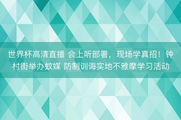 世界杯高清直播 会上听部署,现场学真招!钟村街举办蚊媒 防制训诲实地不雅摩学习活动