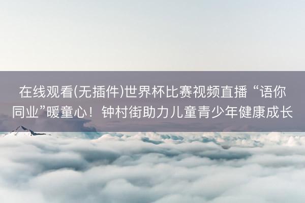 在线观看(无插件)世界杯比赛视频直播 “语你同业”暖童心!钟村街助力儿童青少年健康成长