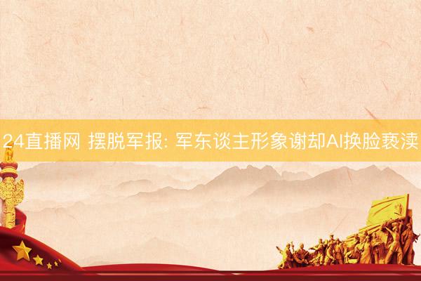 24直播网 摆脱军报: 军东谈主形象谢却AI换脸亵渎
