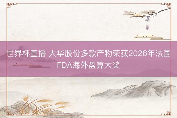 世界杯直播 大华股份多款产物荣获2026年法国FDA海外盘算大奖