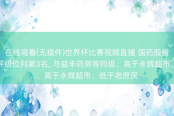 在线观看(无插件)世界杯比赛视频直播 国药股份伦交所ESG评级位列第3名, 与益丰药房等同级、高于永辉超市、低于老庶民