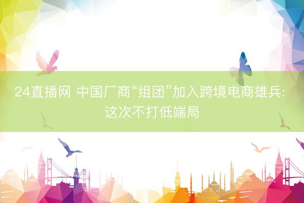 24直播网 中国厂商“组团”加入跨境电商雄兵: 这次不打低端局