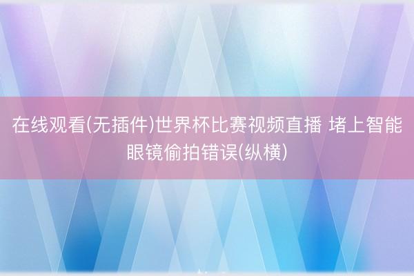 在线观看(无插件)世界杯比赛视频直播 堵上智能眼镜偷拍错误(纵横)